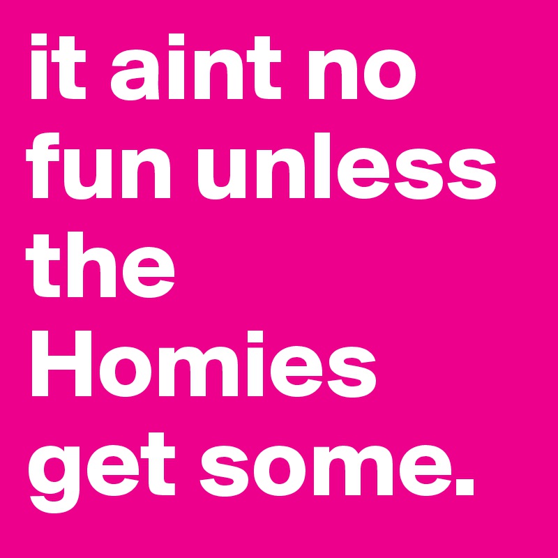 it aint no fun unless the Homies get some.