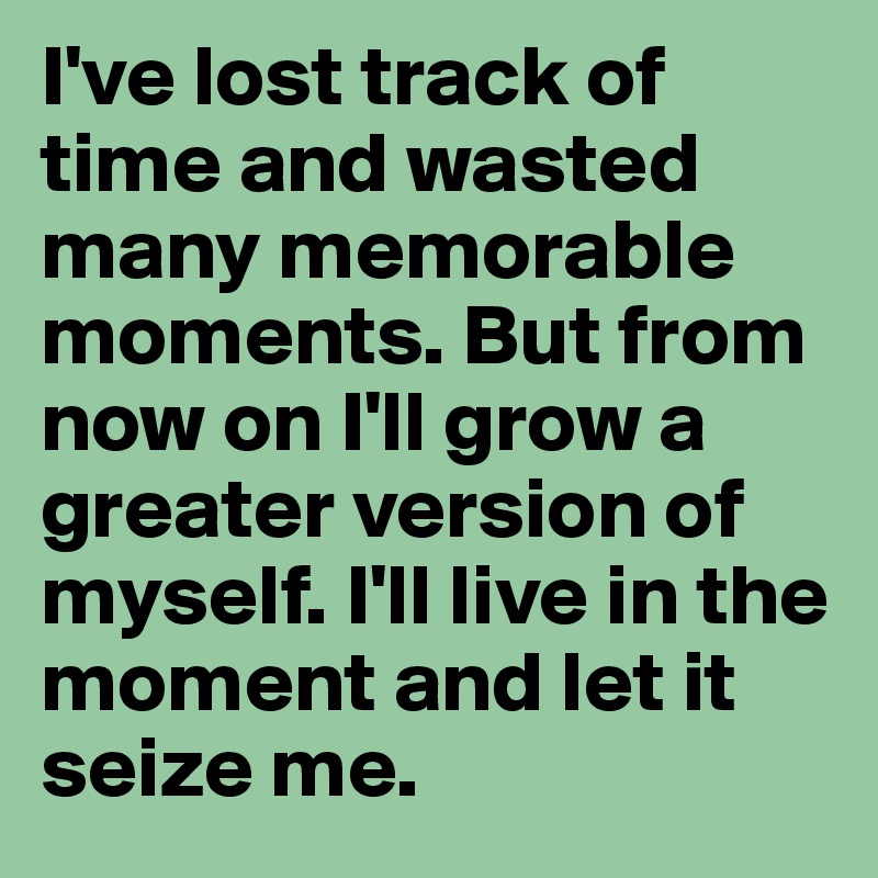 I've lost track of time and wasted many memorable moments. But from now on I'll grow a greater version of myself. I'll live in the moment and let it seize me.