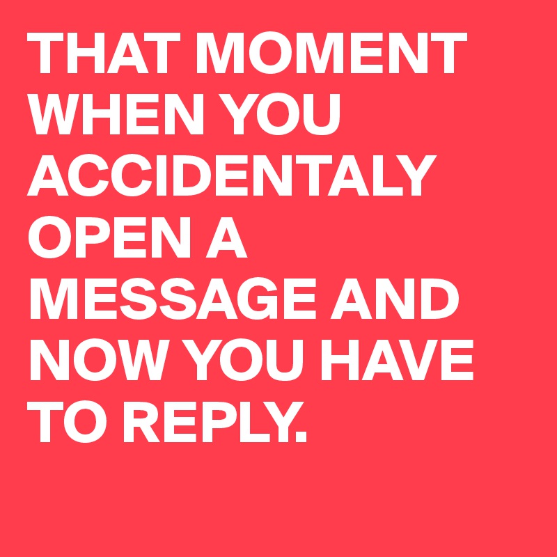 THAT MOMENT WHEN YOU ACCIDENTALY OPEN A MESSAGE AND NOW YOU HAVE TO REPLY.
