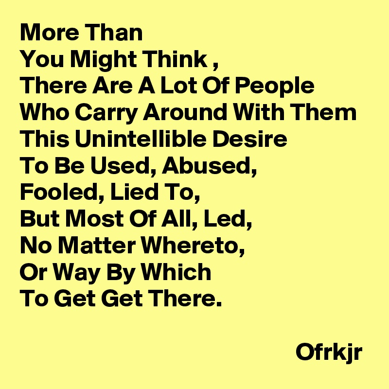 More Than 
You Might Think ,
There Are A Lot Of People 
Who Carry Around With Them This Unintellible Desire 
To Be Used, Abused,
Fooled, Lied To, 
But Most Of All, Led, 
No Matter Whereto, 
Or Way By Which 
To Get Get There.
                                                 
                                                       Ofrkjr