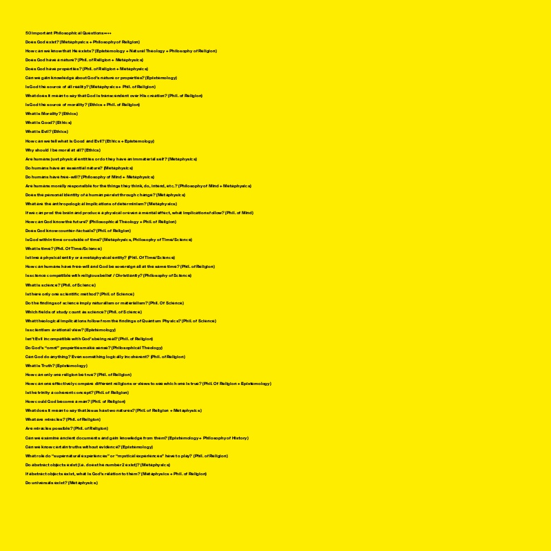 
50 important Philosophical Questions••••

Does God exist? (Metaphysics + Philosophy of Religion)

How can we know that He exists? (Epistemology + Natural Theology + Philosophy of Religion)

Does God have a nature? (Phil. of Religion + Metaphysics)

Does God have properties? (Phil. of Religion + Metaphysics)

Can we gain knowledge about God’s nature or properties? (Epistemology)

Is God the source of all reality? (Metaphysics + Phil. of Religion)

What does it mean to say that God is transcendent over His creation? (Phil. of Religion)

Is God the source of morality? (Ethics + Phil. of Religion)

What is Morality? (Ethics)

What is Good? (Ethics)

What is Evil? (Ethics)

How can we tell what is Good and Evil? (Ethics + Epistemology)

Why should I be moral at all? (Ethics)

Are humans just physical entities or do they have an immaterial self? (Metaphysics)

Do humans have an essential nature? (Metaphysics)

Do humans have free-will? (Philosophy of Mind + Metaphysics)

Are humans morally responsible for the things they think, do, intend, etc.? (Philosophy of Mind + Metaphysics)

Does the personal identity of a human persist through change? (Metaphysics)

What are the anthropological implications of determinism? (Metaphysics)

If we can prod the brain and produce a physical or even a mental effect, what implications follow? (Phil. of Mind)

How can God know the future? (Philosophical Theology + Phil. of Religion)

Does God know counter-factuals? (Phil. of Religion)

Is God within time or outside of time? (Metaphysics, Philosophy of Time/Science)

What is time? (Phil. Of Time/Science)

Is time a physical entity or a metaphysical entity? (Phil. Of Time/Science)

How can humans have free-will and God be sovereign all at the same time? (Phil. of Religion)

Is science compatible with religious belief / Christianity? (Philosophy of Science)

What is science? (Phil. of Science)

Is there only one scientific method? (Phil. of Science)

Do the findings of science imply naturalism or materialism? (Phil. Of Science)

Which fields of study count as science? (Phil. of Science)

What theological implications follow from the findings of Quantum Physics? (Phil. of Science)

Is scientism a rational view? (Epistemology)

Isn’t Evil incompatible with God’s being real? (Phil. of Religion)

Do God’s “omni” properties make sense? (Philosophical Theology)

Can God do anything? Even something logically incoherent? (Phil. of Religion)

What is Truth? (Epistemology)

How can only one religion be true? (Phil. of Religion)

How can one effectively compare different religions or views to see which one is true? (Phil. Of Religion + Epistemology)

Is the trinity a coherent concept? (Phil. of Religion)

How could God become a man? (Phil. of Religion)

What does it mean to say that Jesus has two natures? (Phil. of Religion + Metaphysics)

What are miracles? (Phil. of Religion)

Are miracles possible? (Phil. of Religion)

Can we examine ancient documents and gain knowledge from them? (Epistemology + Philosophy of History)

Can we know certain truths without evidence? (Epistemology)

What role do “supernatural experiences” or “mystical experiences” have to play? (Phil. of Religion)

Do abstract objects exist (i.e. does the number 2 exist)? (Metaphysics)

If abstract objects exist, what is God’s relation to them? (Metaphysics + Phil. of Religion)

Do universals exist? (Metaphysics)
