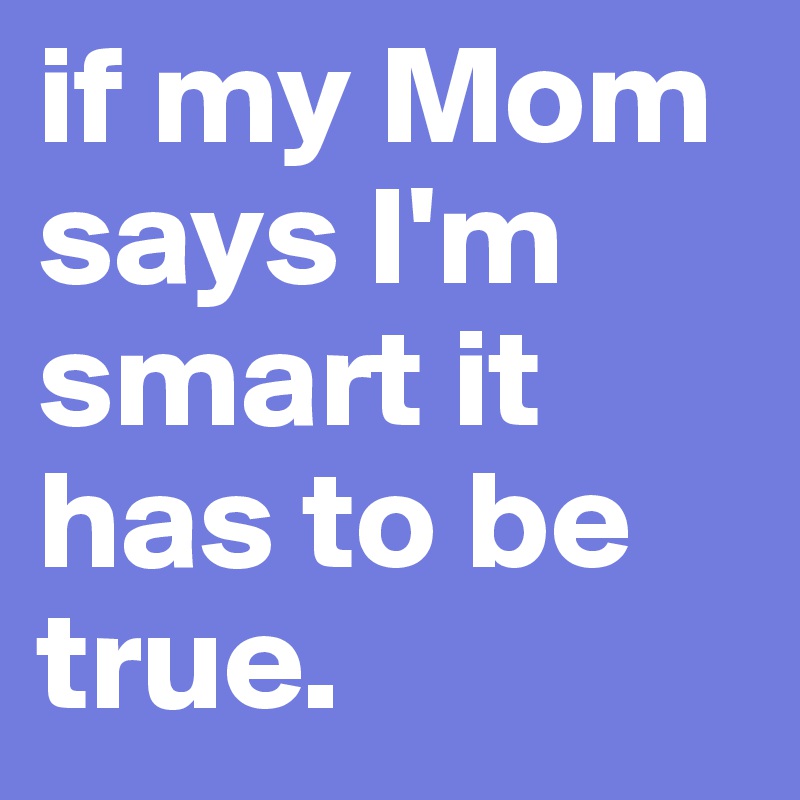 if my Mom says I'm smart it has to be true.