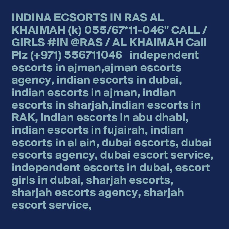 INDINA ECSORTS IN RAS AL KHAIMAH (k) 055/67*11-046" CALL / GIRLS #IN @RAS / AL KHAIMAH Call Plz (+971) 556711046   independent escorts in ajman,ajman escorts agency, indian escorts in dubai, indian escorts in ajman, indian escorts in sharjah,indian escorts in RAK, indian escorts in abu dhabi, indian escorts in fujairah, indian escorts in al ain, dubai escorts, dubai escorts agency, dubai escort service, independent escorts in dubai, escort girls in dubai, sharjah escorts, sharjah escorts agency, sharjah escort service,