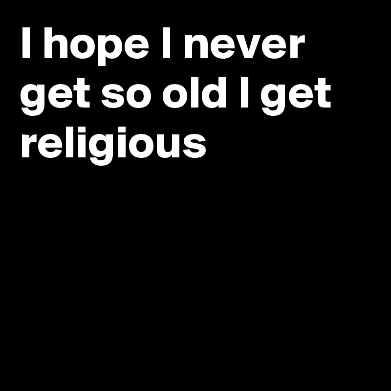 I hope I never get so old I get religious



