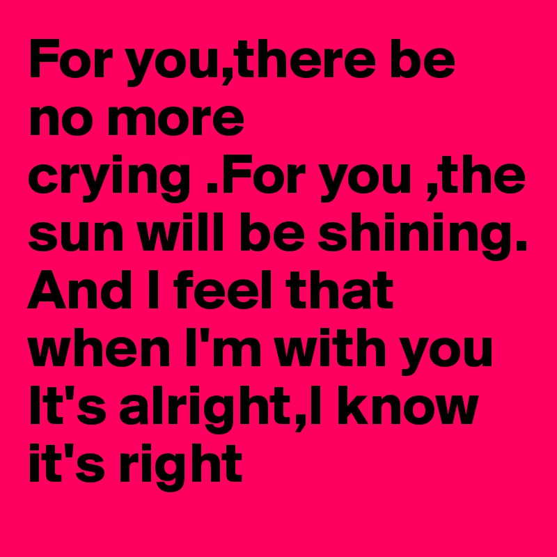 For you,there be no more crying .For you ,the sun will be shining. 
And I feel that when I'm with you
It's alright,I know it's right