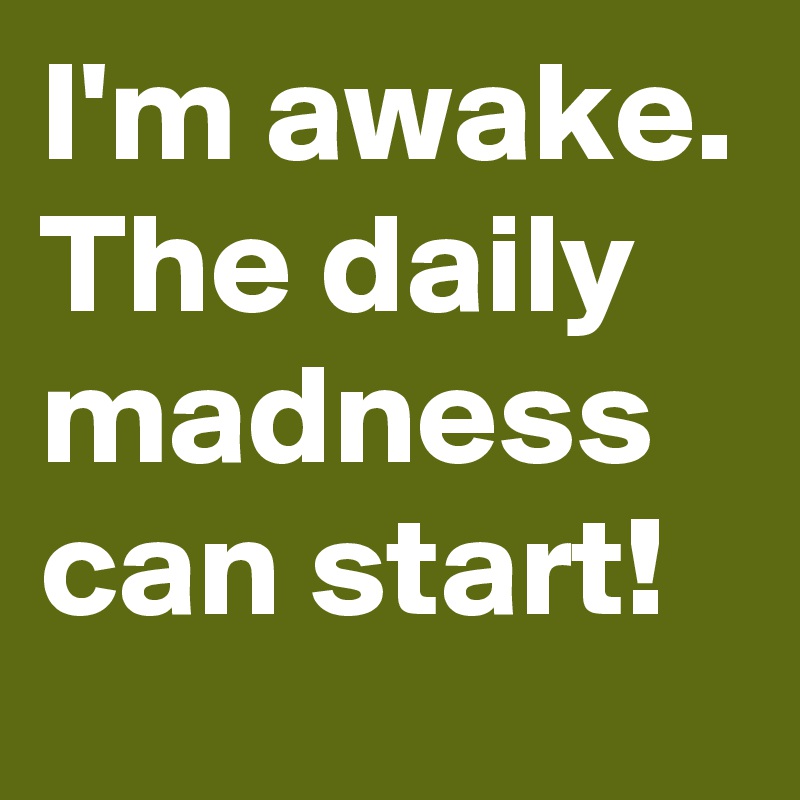 I'm awake.
The daily madness can start!