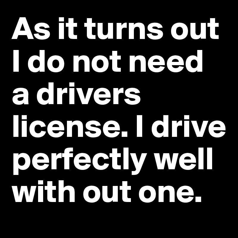 As it turns out I do not need a drivers license. I drive perfectly well with out one. 