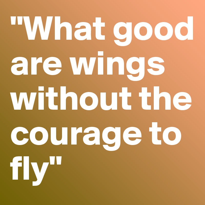 "What good are wings
without the courage to fly"