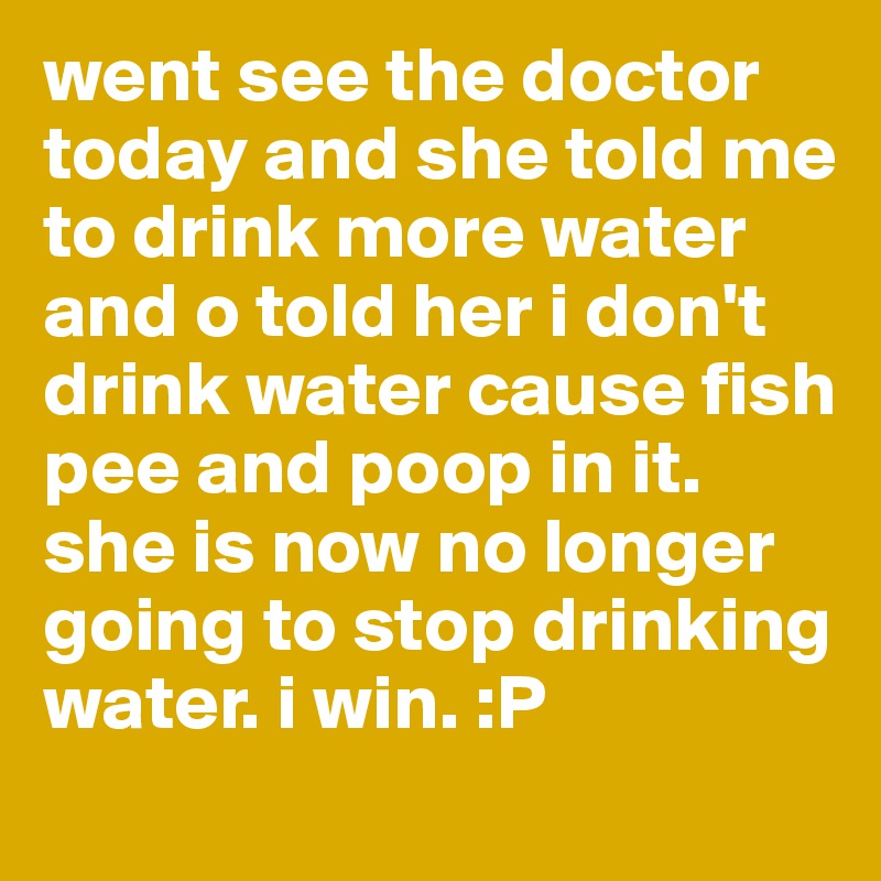 went see the doctor today and she told me to drink more water and o told her i don't drink water cause fish pee and poop in it. she is now no longer going to stop drinking water. i win. :P