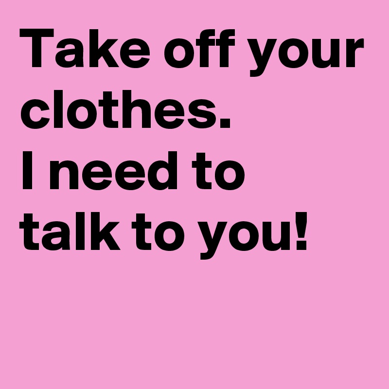 Take off your clothes.
I need to talk to you!
