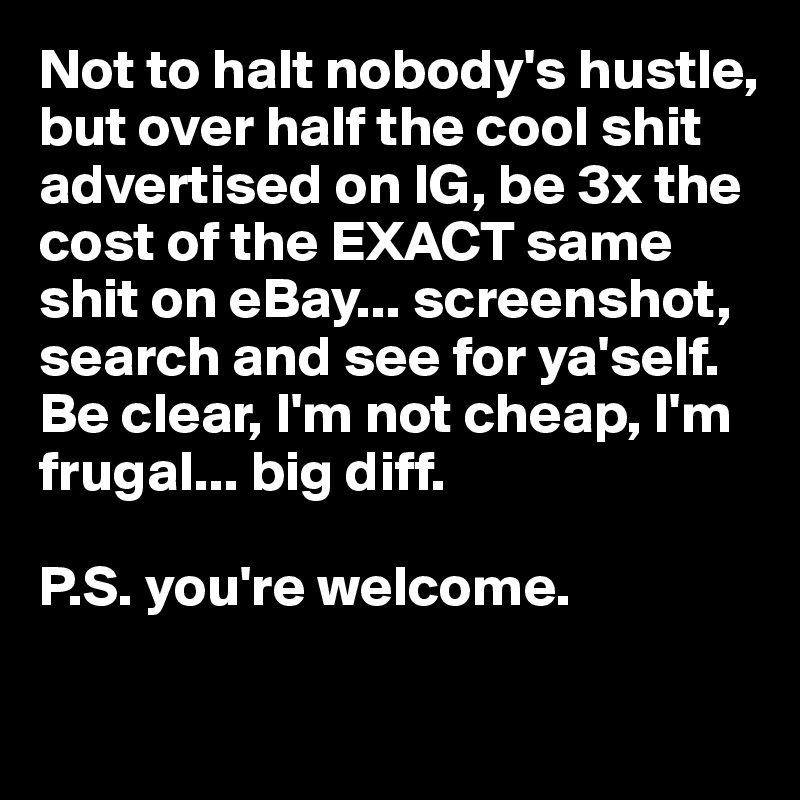 Not to halt nobody's hustle, but over half the cool shit advertised on IG, be 3x the cost of the EXACT same shit on eBay... screenshot, search and see for ya'self. 
Be clear, I'm not cheap, I'm frugal... big diff. 

P.S. you're welcome.

