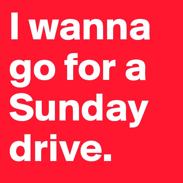 I wanna go for a Sunday drive.
