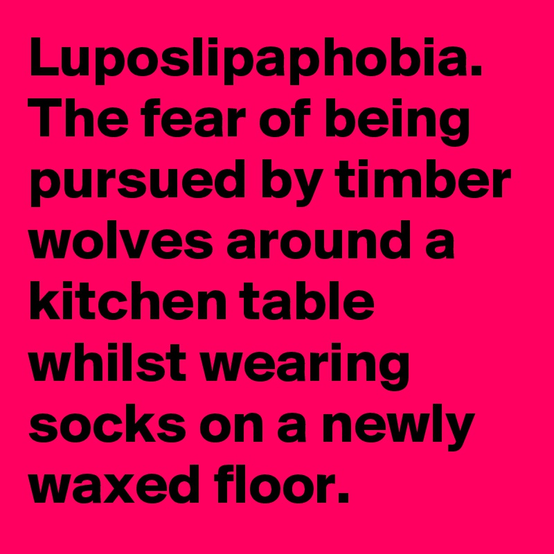 Luposlipaphobia.
The fear of being pursued by timber wolves around a kitchen table whilst wearing socks on a newly waxed floor.