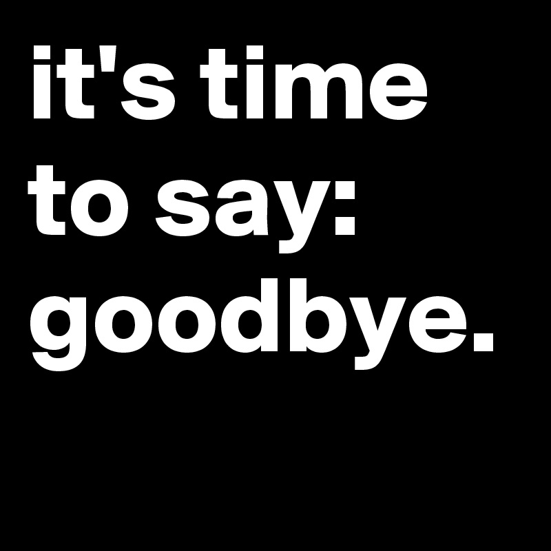 it's time to say: goodbye.