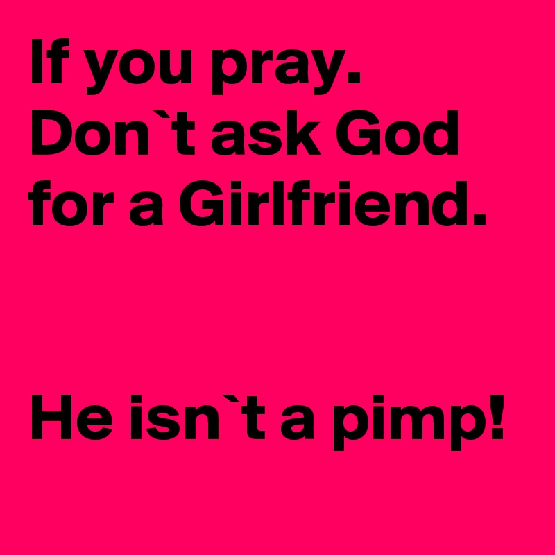 If you pray. Don`t ask God for a Girlfriend.


He isn`t a pimp!