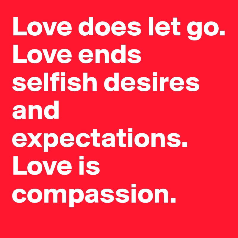 Love does let go. 
Love ends selfish desires and expectations. 
Love is compassion.