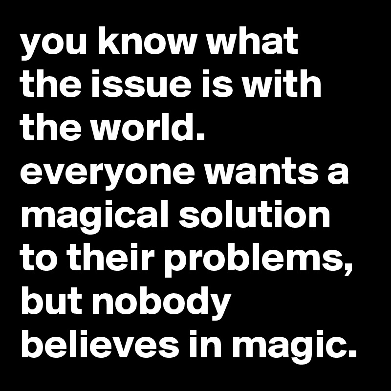 you know what the issue is with the world. everyone wants a magical solution to their problems, but nobody believes in magic.