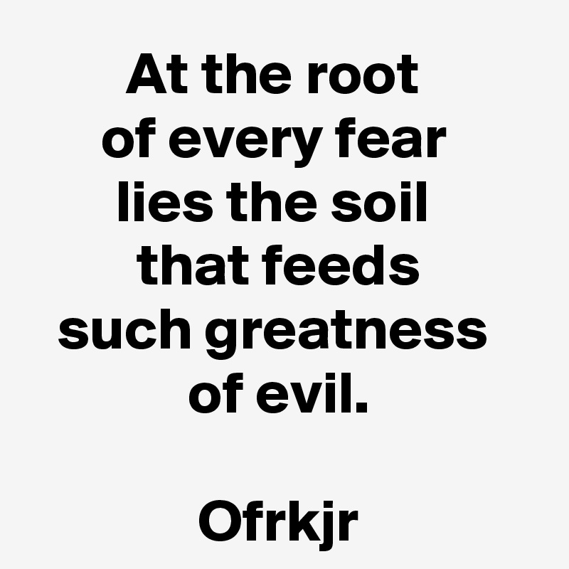 At the root 
of every fear 
lies the soil 
that feeds
such greatness 
of evil.

Ofrkjr