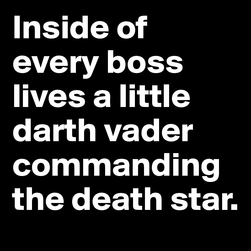 Inside of every boss lives a little darth vader commanding the death star. 