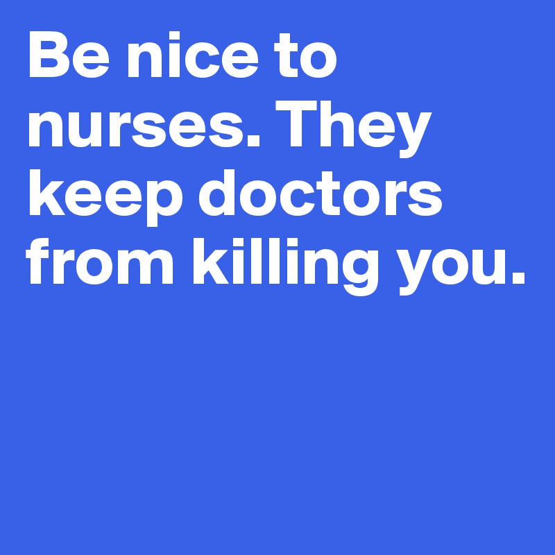 Be nice to nurses. They keep doctors from killing you.


