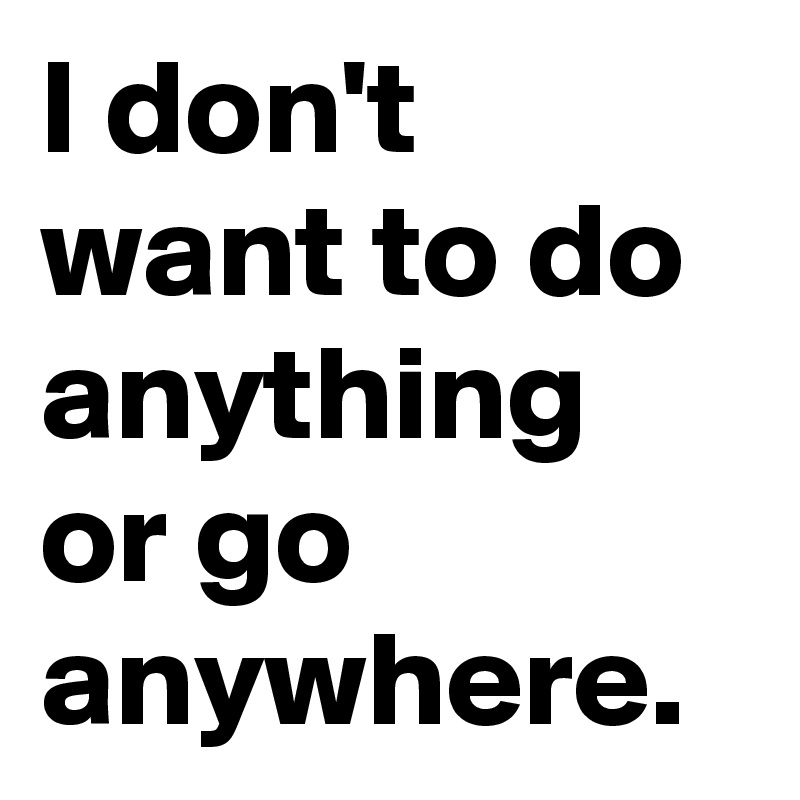 I don't want to do anything or go anywhere.