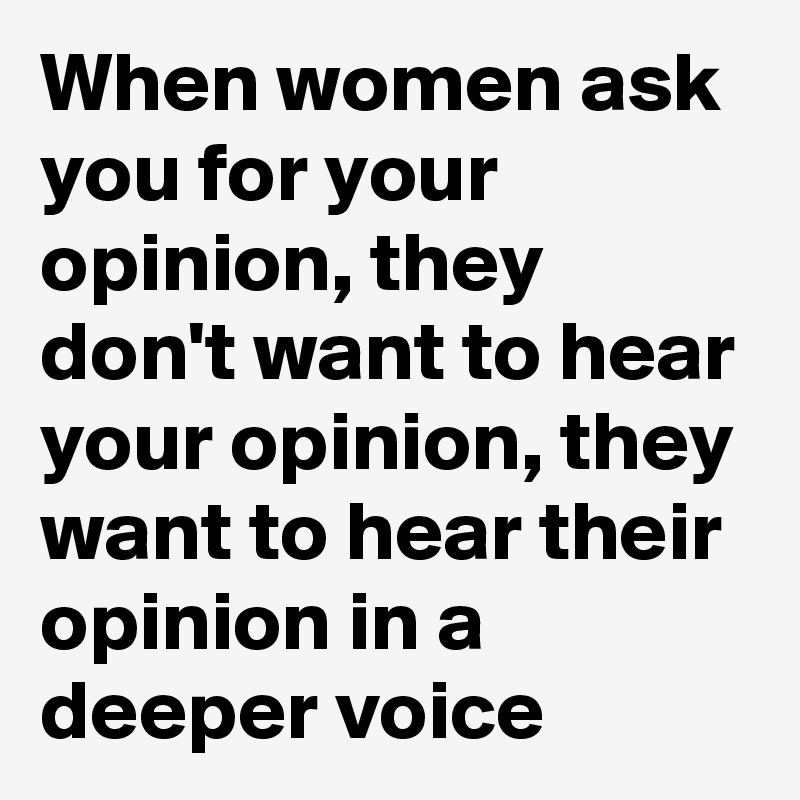 When women ask you for your opinion, they don't want to hear your opinion, they want to hear their opinion in a deeper voice