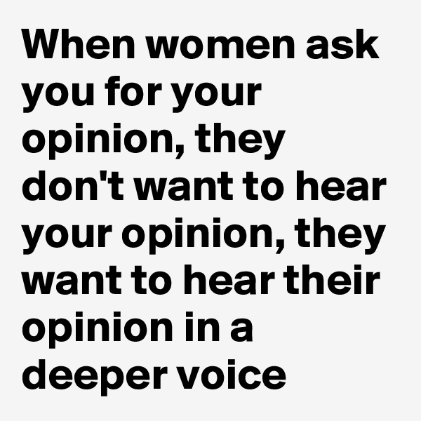 When women ask you for your opinion, they don't want to hear your opinion, they want to hear their opinion in a deeper voice