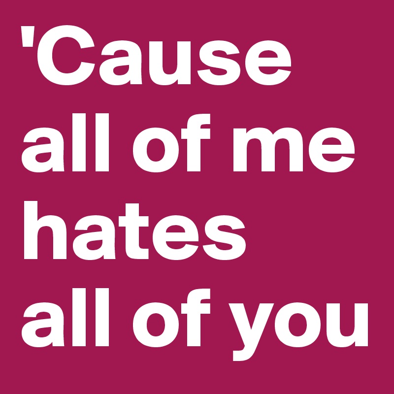 'Cause all of me
hates
all of you
