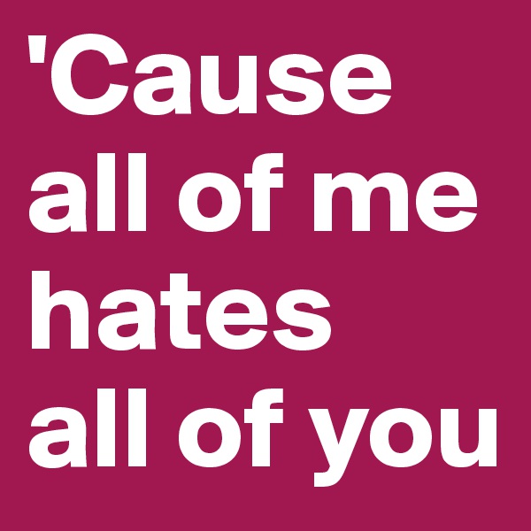 'Cause all of me
hates
all of you