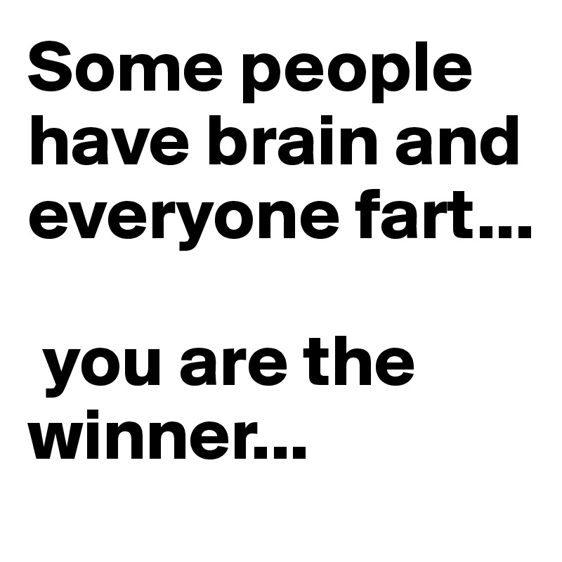 Some people have brain and everyone fart... 

 you are the winner...