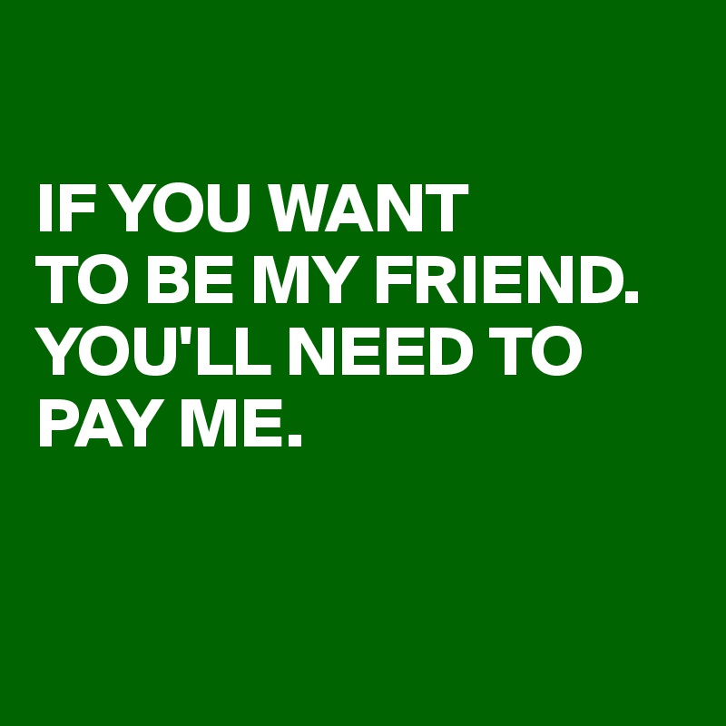 

IF YOU WANT 
TO BE MY FRIEND. 
YOU'LL NEED TO PAY ME. 


