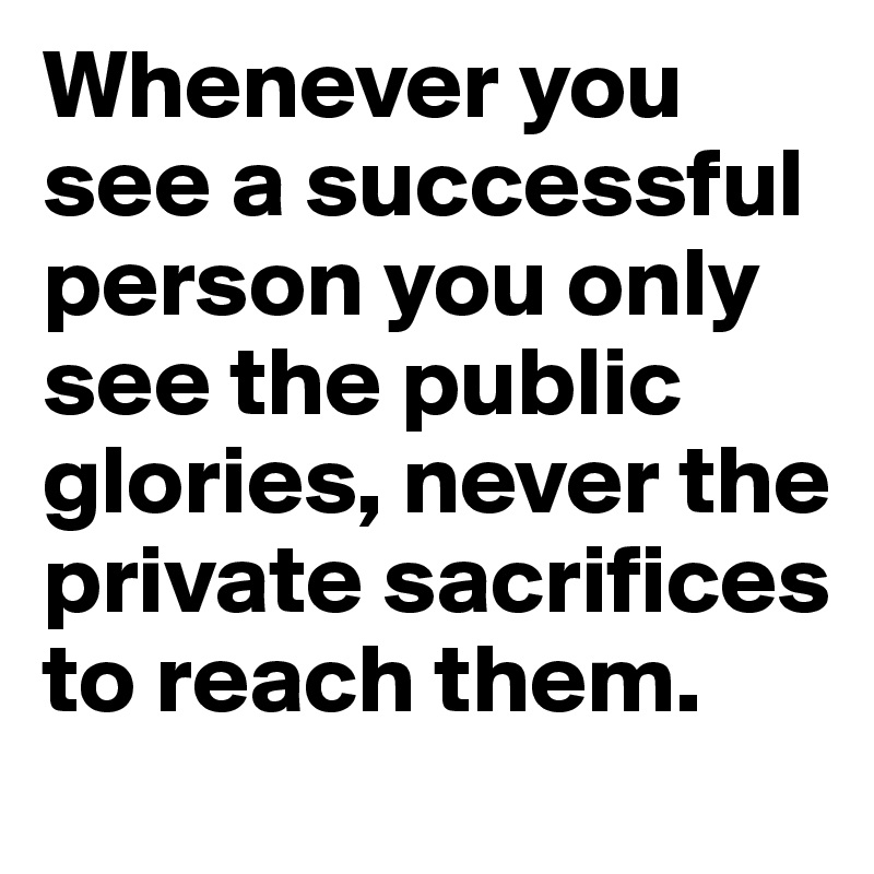 Whenever you see a successful person you only see the public glories, never the private sacrifices to reach them.