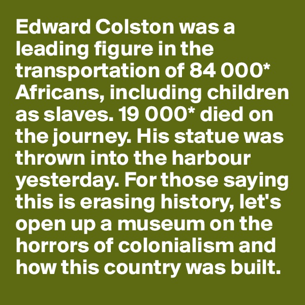 Edward Colston was a leading figure in the transportation of 84 000* Africans, including children as slaves. 19 000* died on the journey. His statue was thrown into the harbour
yesterday. For those saying this is erasing history, let's
open up a museum on the horrors of colonialism and how this country was built.