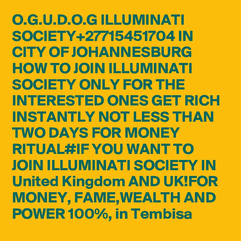 O.G.U.D.O.G ILLUMINATI SOCIETY+27715451704 IN CITY OF JOHANNESBURG HOW TO JOIN ILLUMINATI SOCIETY ONLY FOR THE INTERESTED ONES GET RICH INSTANTLY NOT LESS THAN TWO DAYS FOR MONEY RITUAL#IF YOU WANT TO JOIN ILLUMINATI SOCIETY IN United Kingdom AND UK!FOR MONEY, FAME,WEALTH AND POWER 100%, in Tembisa