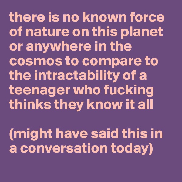 there is no known force of nature on this planet or anywhere in the cosmos to compare to the intractability of a teenager who fucking thinks they know it all

(might have said this in a conversation today)
