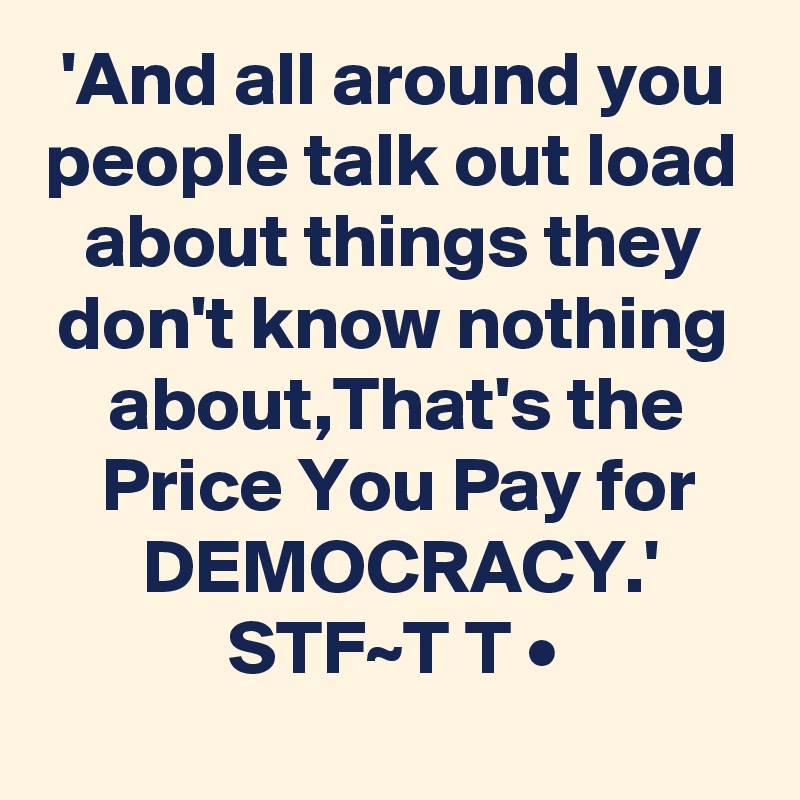 'And all around you people talk out load about things they don't know nothing about,That's the Price You Pay for DEMOCRACY.'
STF~T T •