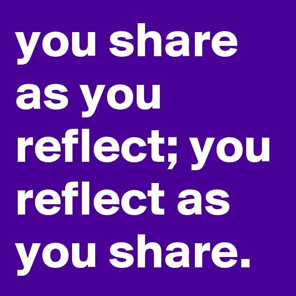 you share as you reflect; you reflect as you share.