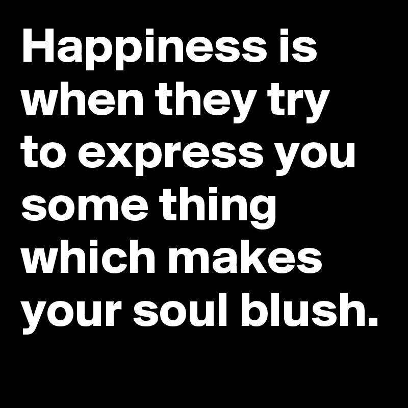 Happiness is when they try to express you some thing which makes your soul blush.