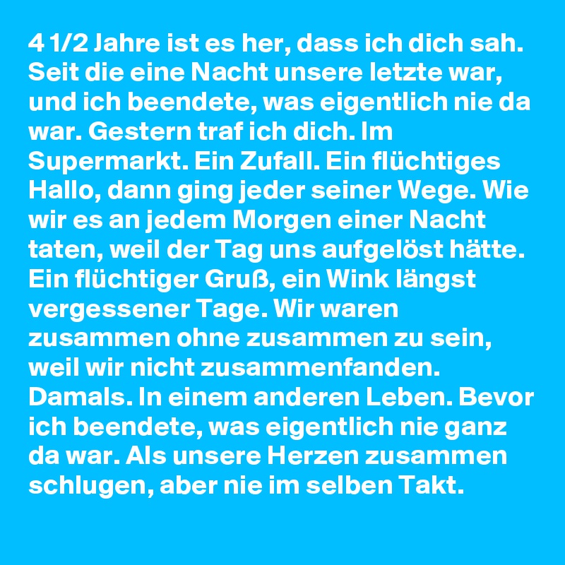4 1/2 Jahre ist es her, dass ich dich sah. Seit die eine Nacht unsere letzte war, und ich beendete, was eigentlich nie da war. Gestern traf ich dich. Im Supermarkt. Ein Zufall. Ein flüchtiges Hallo, dann ging jeder seiner Wege. Wie wir es an jedem Morgen einer Nacht taten, weil der Tag uns aufgelöst hätte. Ein flüchtiger Gruß, ein Wink längst vergessener Tage. Wir waren zusammen ohne zusammen zu sein, weil wir nicht zusammenfanden. Damals. In einem anderen Leben. Bevor ich beendete, was eigentlich nie ganz da war. Als unsere Herzen zusammen schlugen, aber nie im selben Takt.