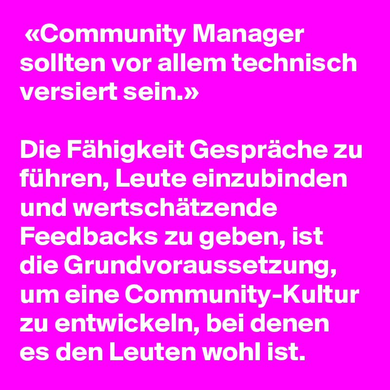  «Community Manager sollten vor allem technisch versiert sein.»

Die Fähigkeit Gespräche zu führen, Leute einzubinden und wertschätzende Feedbacks zu geben, ist die Grundvoraussetzung, um eine Community-Kultur zu entwickeln, bei denen es den Leuten wohl ist.