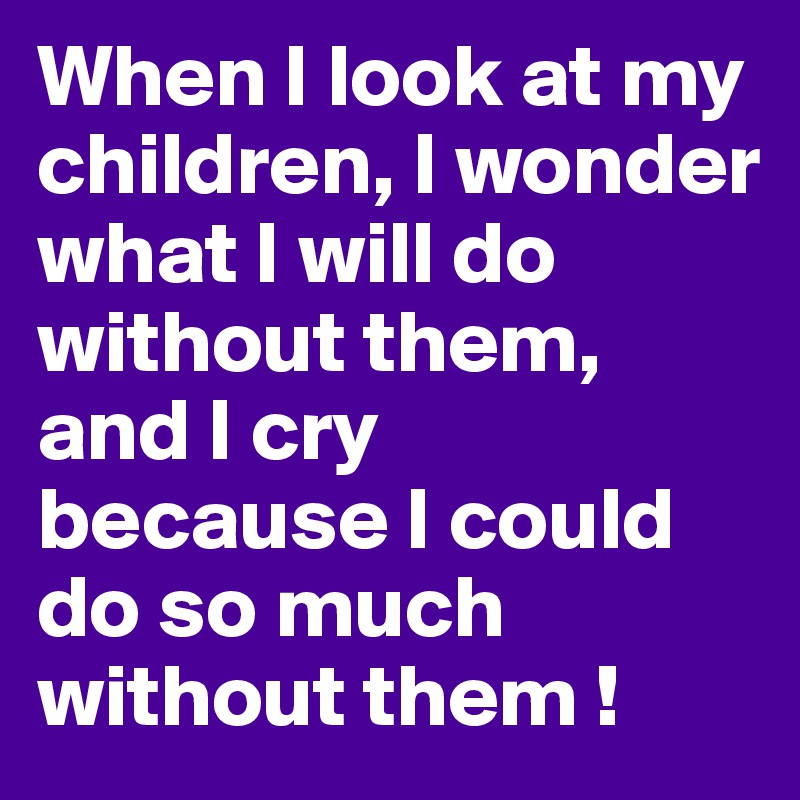 When I look at my children, I wonder what I will do without them, and I cry 
because I could do so much without them !