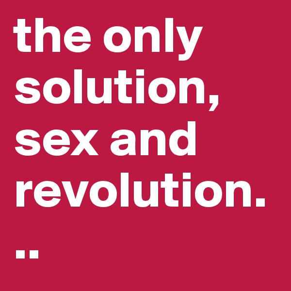 the only solution, sex and revolution...
