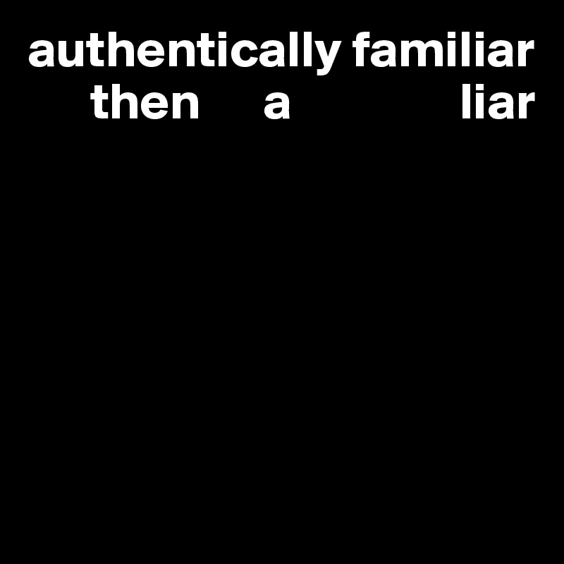 authentically familiar
      then      a                liar






