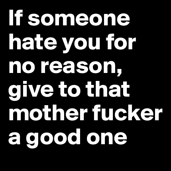 If someone hate you for no reason, give to that mother fucker a good one