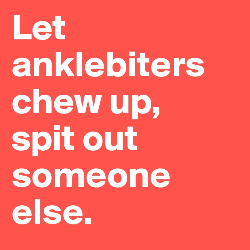 Let anklebiters
chew up,
spit out someone else.