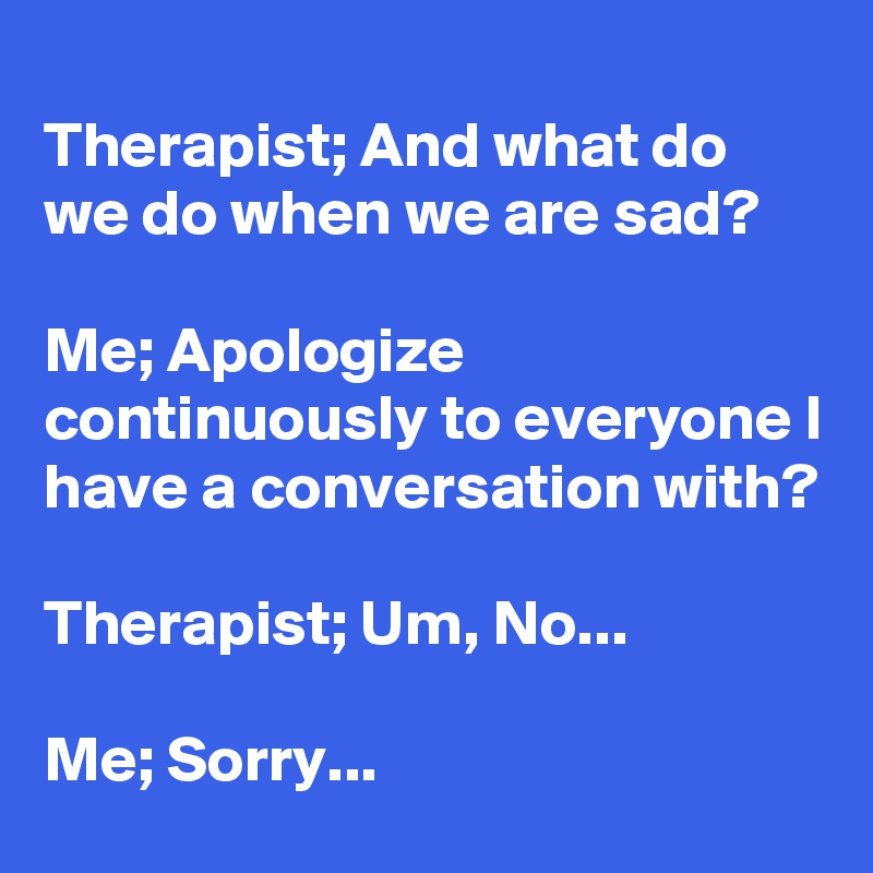 
Therapist; And what do we do when we are sad?

Me; Apologize continuously to everyone I have a conversation with?

Therapist; Um, No...

Me; Sorry...