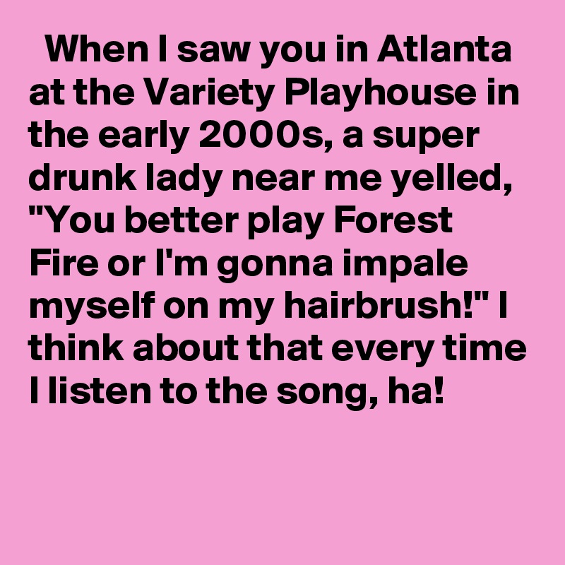   When I saw you in Atlanta at the Variety Playhouse in the early 2000s, a super drunk lady near me yelled, "You better play Forest Fire or I'm gonna impale myself on my hairbrush!" I think about that every time I listen to the song, ha!
