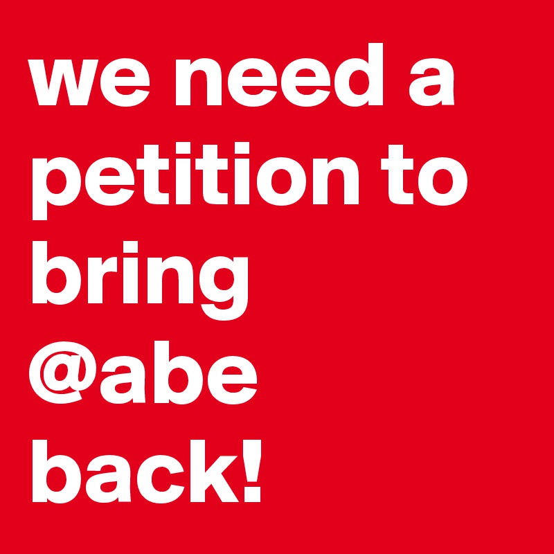 we need a petition to bring  @abe back!