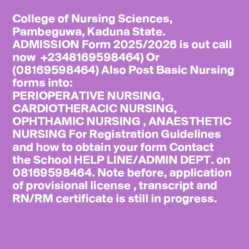 College of Nursing Sciences, Pambeguwa, Kaduna State. ADMISSION Form 2025/2026 is out call now  +2348169598464) Or (08169598464) Also Post Basic Nursing forms into:
PERIOPERATIVE NURSING, CARDIOTHERACIC NURSING, OPHTHAMIC NURSING , ANAESTHETIC NURSING For Registration Guidelines and how to obtain your form Contact the School HELP LINE/ADMIN DEPT. on 08169598464. Note before, application of provisional license , transcript and RN/RM certificate is still in progress.