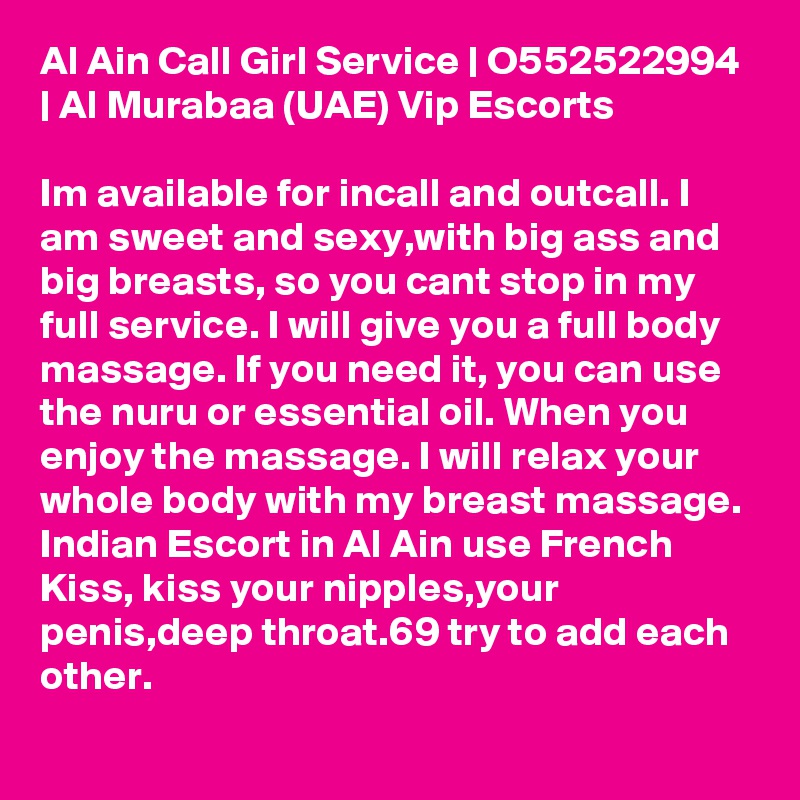 Al Ain Call Girl Service | O552522994 | Al Murabaa (UAE) Vip Escorts

Im available for incall and outcall. I am sweet and sexy,with big ass and big breasts, so you cant stop in my full service. I will give you a full body massage. If you need it, you can use the nuru or essential oil. When you enjoy the massage. I will relax your whole body with my breast massage. Indian Escort in Al Ain use French Kiss, kiss your nipples,your penis,deep throat.69 try to add each other.